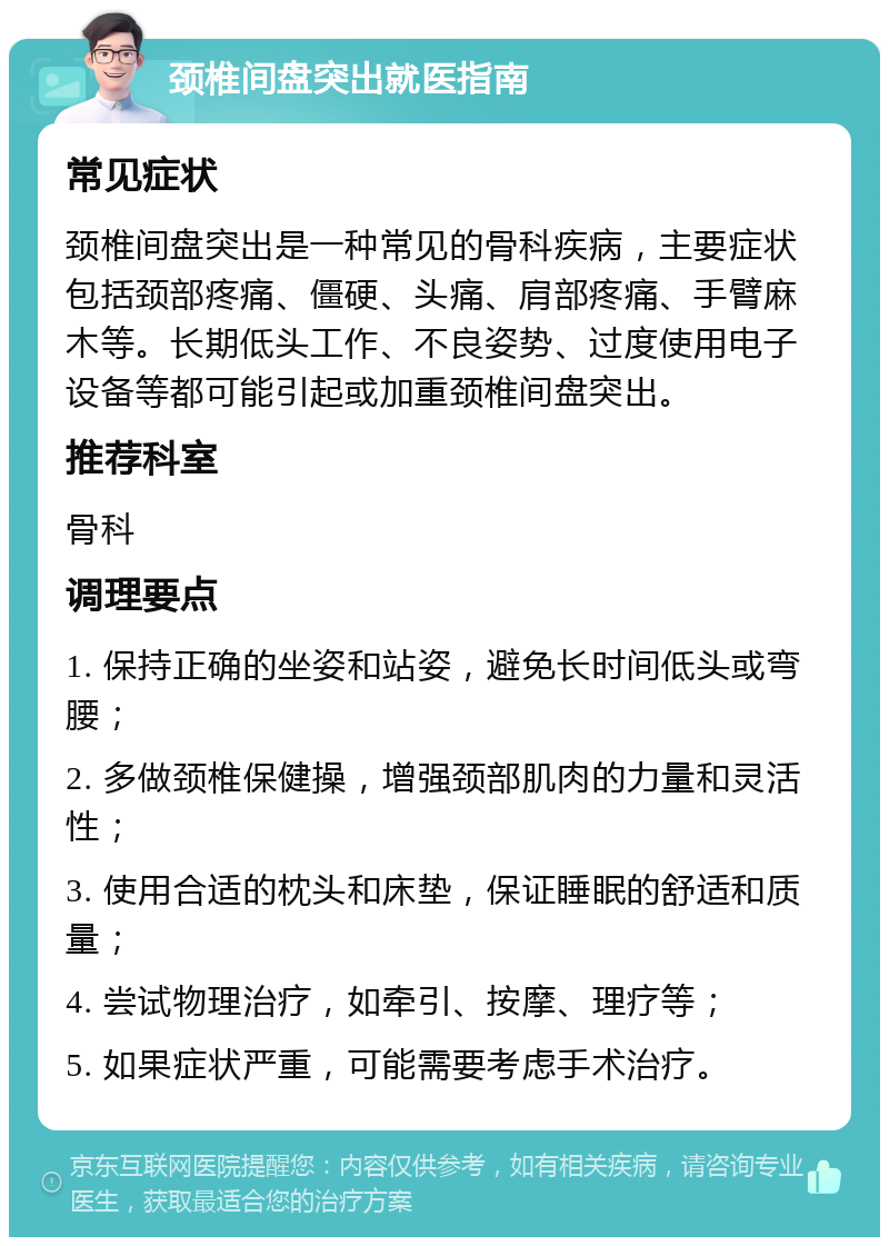 颈椎间盘突出就医指南 常见症状 颈椎间盘突出是一种常见的骨科疾病，主要症状包括颈部疼痛、僵硬、头痛、肩部疼痛、手臂麻木等。长期低头工作、不良姿势、过度使用电子设备等都可能引起或加重颈椎间盘突出。 推荐科室 骨科 调理要点 1. 保持正确的坐姿和站姿，避免长时间低头或弯腰； 2. 多做颈椎保健操，增强颈部肌肉的力量和灵活性； 3. 使用合适的枕头和床垫，保证睡眠的舒适和质量； 4. 尝试物理治疗，如牵引、按摩、理疗等； 5. 如果症状严重，可能需要考虑手术治疗。