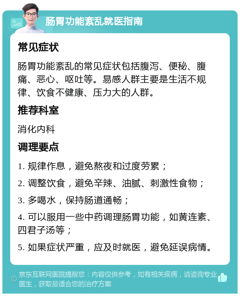 肠胃功能紊乱就医指南 常见症状 肠胃功能紊乱的常见症状包括腹泻、便秘、腹痛、恶心、呕吐等。易感人群主要是生活不规律、饮食不健康、压力大的人群。 推荐科室 消化内科 调理要点 1. 规律作息，避免熬夜和过度劳累； 2. 调整饮食，避免辛辣、油腻、刺激性食物； 3. 多喝水，保持肠道通畅； 4. 可以服用一些中药调理肠胃功能，如黄连素、四君子汤等； 5. 如果症状严重，应及时就医，避免延误病情。