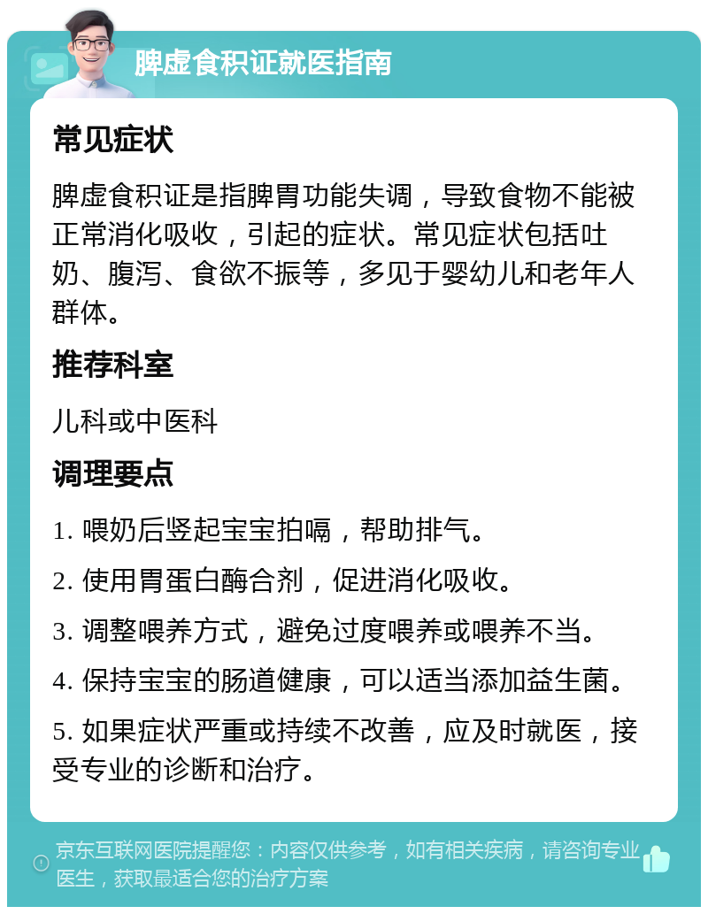 脾虚食积证就医指南 常见症状 脾虚食积证是指脾胃功能失调，导致食物不能被正常消化吸收，引起的症状。常见症状包括吐奶、腹泻、食欲不振等，多见于婴幼儿和老年人群体。 推荐科室 儿科或中医科 调理要点 1. 喂奶后竖起宝宝拍嗝，帮助排气。 2. 使用胃蛋白酶合剂，促进消化吸收。 3. 调整喂养方式，避免过度喂养或喂养不当。 4. 保持宝宝的肠道健康，可以适当添加益生菌。 5. 如果症状严重或持续不改善，应及时就医，接受专业的诊断和治疗。