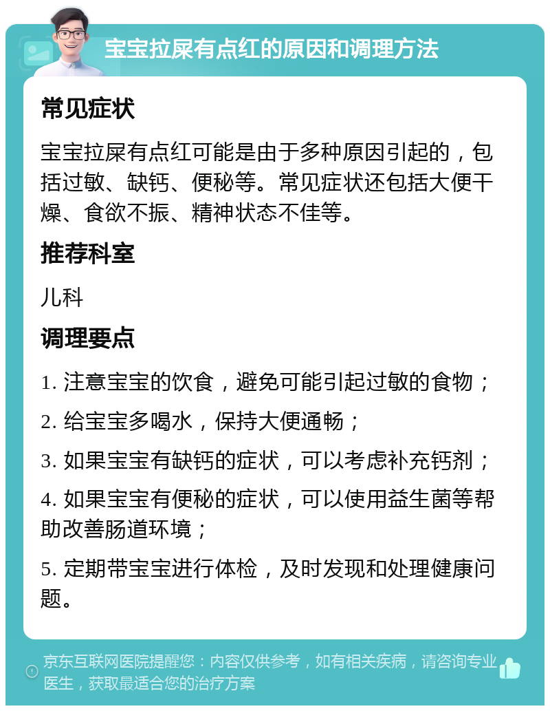 宝宝拉屎有点红的原因和调理方法 常见症状 宝宝拉屎有点红可能是由于多种原因引起的，包括过敏、缺钙、便秘等。常见症状还包括大便干燥、食欲不振、精神状态不佳等。 推荐科室 儿科 调理要点 1. 注意宝宝的饮食，避免可能引起过敏的食物； 2. 给宝宝多喝水，保持大便通畅； 3. 如果宝宝有缺钙的症状，可以考虑补充钙剂； 4. 如果宝宝有便秘的症状，可以使用益生菌等帮助改善肠道环境； 5. 定期带宝宝进行体检，及时发现和处理健康问题。