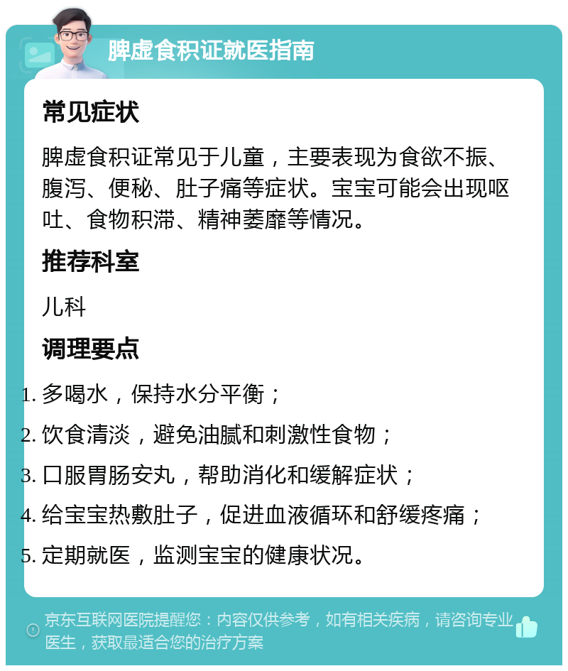 脾虚食积证就医指南 常见症状 脾虚食积证常见于儿童，主要表现为食欲不振、腹泻、便秘、肚子痛等症状。宝宝可能会出现呕吐、食物积滞、精神萎靡等情况。 推荐科室 儿科 调理要点 多喝水，保持水分平衡； 饮食清淡，避免油腻和刺激性食物； 口服胃肠安丸，帮助消化和缓解症状； 给宝宝热敷肚子，促进血液循环和舒缓疼痛； 定期就医，监测宝宝的健康状况。