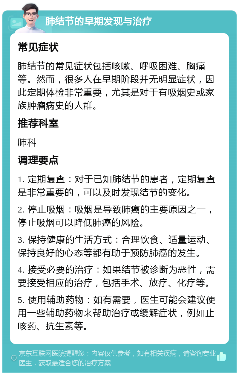 肺结节的早期发现与治疗 常见症状 肺结节的常见症状包括咳嗽、呼吸困难、胸痛等。然而，很多人在早期阶段并无明显症状，因此定期体检非常重要，尤其是对于有吸烟史或家族肿瘤病史的人群。 推荐科室 肺科 调理要点 1. 定期复查：对于已知肺结节的患者，定期复查是非常重要的，可以及时发现结节的变化。 2. 停止吸烟：吸烟是导致肺癌的主要原因之一，停止吸烟可以降低肺癌的风险。 3. 保持健康的生活方式：合理饮食、适量运动、保持良好的心态等都有助于预防肺癌的发生。 4. 接受必要的治疗：如果结节被诊断为恶性，需要接受相应的治疗，包括手术、放疗、化疗等。 5. 使用辅助药物：如有需要，医生可能会建议使用一些辅助药物来帮助治疗或缓解症状，例如止咳药、抗生素等。