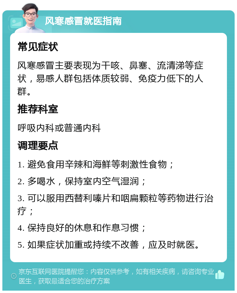 风寒感冒就医指南 常见症状 风寒感冒主要表现为干咳、鼻塞、流清涕等症状，易感人群包括体质较弱、免疫力低下的人群。 推荐科室 呼吸内科或普通内科 调理要点 1. 避免食用辛辣和海鲜等刺激性食物； 2. 多喝水，保持室内空气湿润； 3. 可以服用西替利嗪片和咽扁颗粒等药物进行治疗； 4. 保持良好的休息和作息习惯； 5. 如果症状加重或持续不改善，应及时就医。