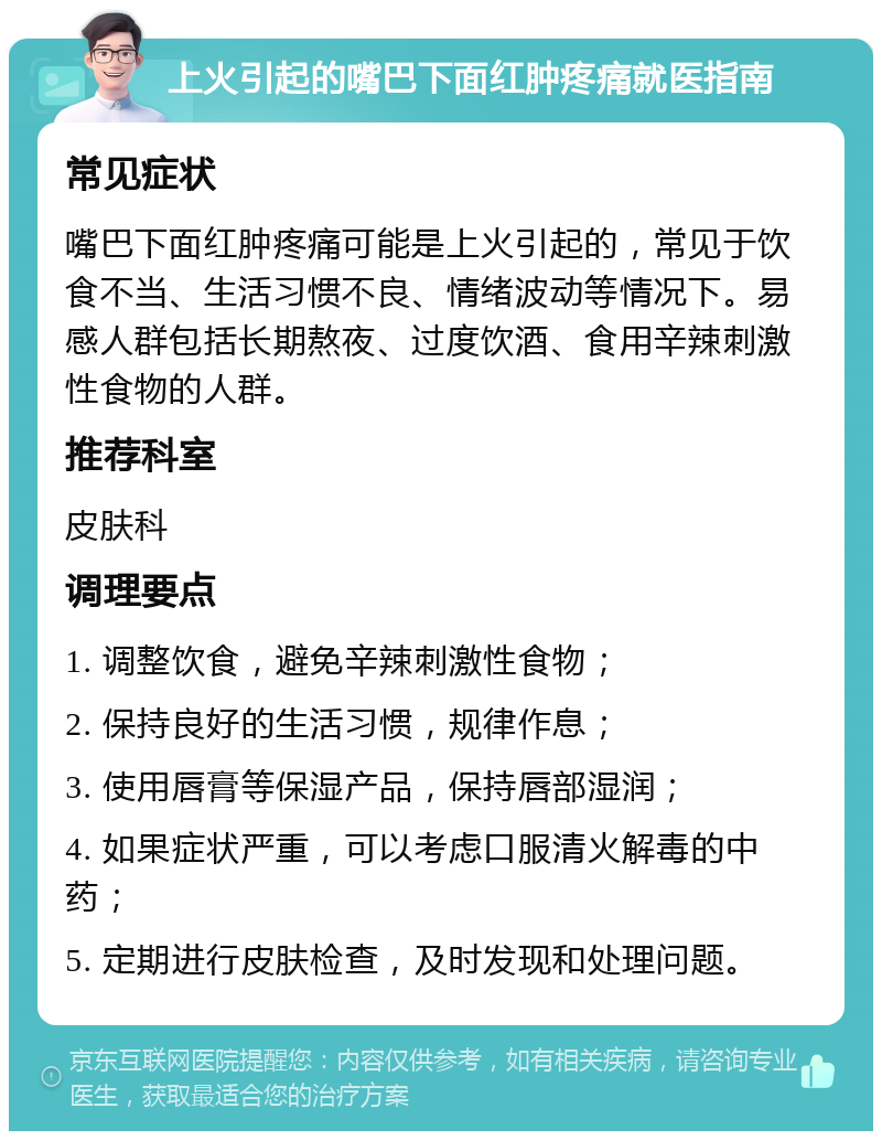 上火引起的嘴巴下面红肿疼痛就医指南 常见症状 嘴巴下面红肿疼痛可能是上火引起的，常见于饮食不当、生活习惯不良、情绪波动等情况下。易感人群包括长期熬夜、过度饮酒、食用辛辣刺激性食物的人群。 推荐科室 皮肤科 调理要点 1. 调整饮食，避免辛辣刺激性食物； 2. 保持良好的生活习惯，规律作息； 3. 使用唇膏等保湿产品，保持唇部湿润； 4. 如果症状严重，可以考虑口服清火解毒的中药； 5. 定期进行皮肤检查，及时发现和处理问题。