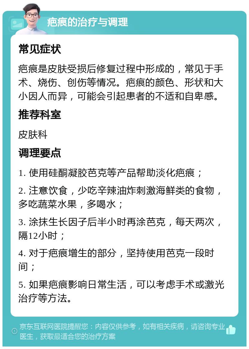 疤痕的治疗与调理 常见症状 疤痕是皮肤受损后修复过程中形成的，常见于手术、烧伤、创伤等情况。疤痕的颜色、形状和大小因人而异，可能会引起患者的不适和自卑感。 推荐科室 皮肤科 调理要点 1. 使用硅酮凝胶芭克等产品帮助淡化疤痕； 2. 注意饮食，少吃辛辣油炸刺激海鲜类的食物，多吃蔬菜水果，多喝水； 3. 涂抹生长因子后半小时再涂芭克，每天两次，隔12小时； 4. 对于疤痕增生的部分，坚持使用芭克一段时间； 5. 如果疤痕影响日常生活，可以考虑手术或激光治疗等方法。