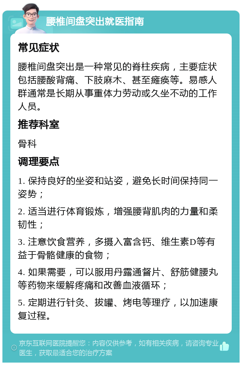 腰椎间盘突出就医指南 常见症状 腰椎间盘突出是一种常见的脊柱疾病，主要症状包括腰酸背痛、下肢麻木、甚至瘫痪等。易感人群通常是长期从事重体力劳动或久坐不动的工作人员。 推荐科室 骨科 调理要点 1. 保持良好的坐姿和站姿，避免长时间保持同一姿势； 2. 适当进行体育锻炼，增强腰背肌肉的力量和柔韧性； 3. 注意饮食营养，多摄入富含钙、维生素D等有益于骨骼健康的食物； 4. 如果需要，可以服用丹露通督片、舒筋健腰丸等药物来缓解疼痛和改善血液循环； 5. 定期进行针灸、拔罐、烤电等理疗，以加速康复过程。