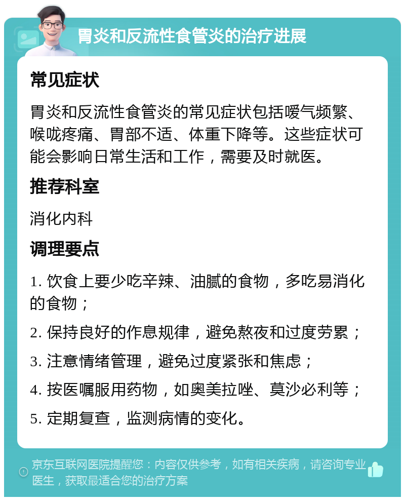 胃炎和反流性食管炎的治疗进展 常见症状 胃炎和反流性食管炎的常见症状包括嗳气频繁、喉咙疼痛、胃部不适、体重下降等。这些症状可能会影响日常生活和工作，需要及时就医。 推荐科室 消化内科 调理要点 1. 饮食上要少吃辛辣、油腻的食物，多吃易消化的食物； 2. 保持良好的作息规律，避免熬夜和过度劳累； 3. 注意情绪管理，避免过度紧张和焦虑； 4. 按医嘱服用药物，如奥美拉唑、莫沙必利等； 5. 定期复查，监测病情的变化。