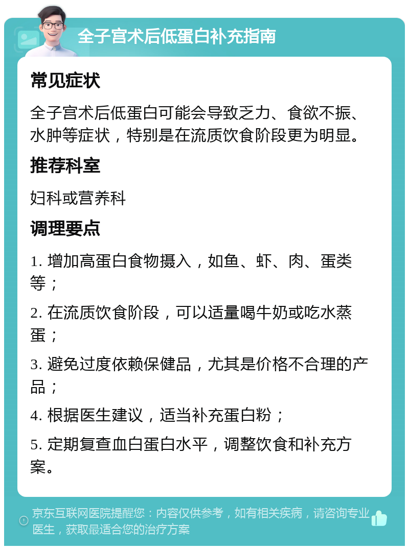 全子宫术后低蛋白补充指南 常见症状 全子宫术后低蛋白可能会导致乏力、食欲不振、水肿等症状，特别是在流质饮食阶段更为明显。 推荐科室 妇科或营养科 调理要点 1. 增加高蛋白食物摄入，如鱼、虾、肉、蛋类等； 2. 在流质饮食阶段，可以适量喝牛奶或吃水蒸蛋； 3. 避免过度依赖保健品，尤其是价格不合理的产品； 4. 根据医生建议，适当补充蛋白粉； 5. 定期复查血白蛋白水平，调整饮食和补充方案。