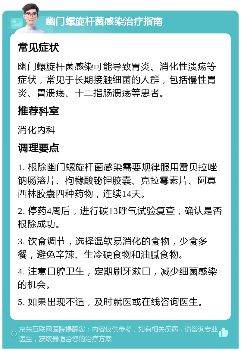 幽门螺旋杆菌感染治疗指南 常见症状 幽门螺旋杆菌感染可能导致胃炎、消化性溃疡等症状，常见于长期接触细菌的人群，包括慢性胃炎、胃溃疡、十二指肠溃疡等患者。 推荐科室 消化内科 调理要点 1. 根除幽门螺旋杆菌感染需要规律服用雷贝拉唑钠肠溶片、枸橼酸铋钾胶囊、克拉霉素片、阿莫西林胶囊四种药物，连续14天。 2. 停药4周后，进行碳13呼气试验复查，确认是否根除成功。 3. 饮食调节，选择温软易消化的食物，少食多餐，避免辛辣、生冷硬食物和油腻食物。 4. 注意口腔卫生，定期刷牙漱口，减少细菌感染的机会。 5. 如果出现不适，及时就医或在线咨询医生。