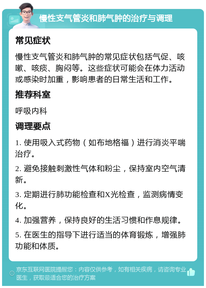 慢性支气管炎和肺气肿的治疗与调理 常见症状 慢性支气管炎和肺气肿的常见症状包括气促、咳嗽、咳痰、胸闷等。这些症状可能会在体力活动或感染时加重，影响患者的日常生活和工作。 推荐科室 呼吸内科 调理要点 1. 使用吸入式药物（如布地格福）进行消炎平喘治疗。 2. 避免接触刺激性气体和粉尘，保持室内空气清新。 3. 定期进行肺功能检查和X光检查，监测病情变化。 4. 加强营养，保持良好的生活习惯和作息规律。 5. 在医生的指导下进行适当的体育锻炼，增强肺功能和体质。