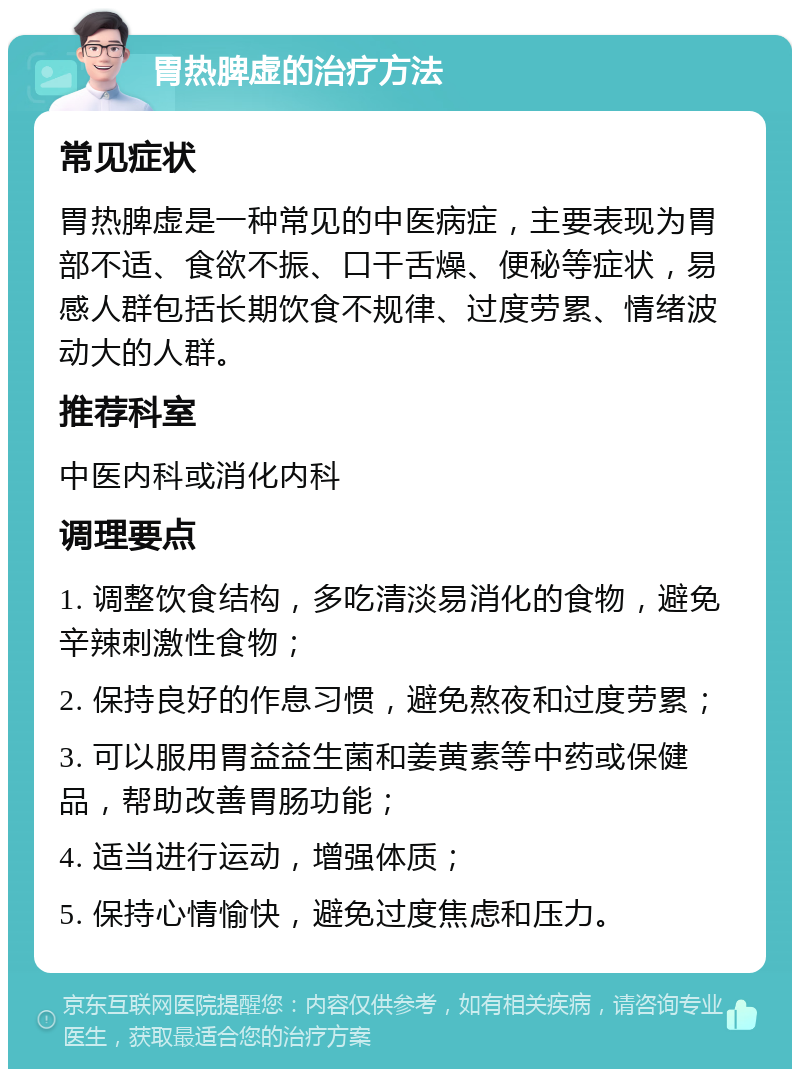 胃热脾虚的治疗方法 常见症状 胃热脾虚是一种常见的中医病症，主要表现为胃部不适、食欲不振、口干舌燥、便秘等症状，易感人群包括长期饮食不规律、过度劳累、情绪波动大的人群。 推荐科室 中医内科或消化内科 调理要点 1. 调整饮食结构，多吃清淡易消化的食物，避免辛辣刺激性食物； 2. 保持良好的作息习惯，避免熬夜和过度劳累； 3. 可以服用胃益益生菌和姜黄素等中药或保健品，帮助改善胃肠功能； 4. 适当进行运动，增强体质； 5. 保持心情愉快，避免过度焦虑和压力。