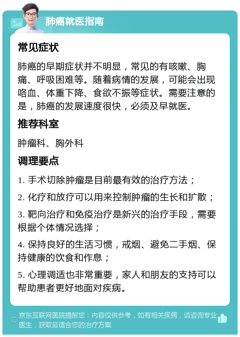 肺癌就医指南 常见症状 肺癌的早期症状并不明显，常见的有咳嗽、胸痛、呼吸困难等。随着病情的发展，可能会出现咯血、体重下降、食欲不振等症状。需要注意的是，肺癌的发展速度很快，必须及早就医。 推荐科室 肿瘤科、胸外科 调理要点 1. 手术切除肿瘤是目前最有效的治疗方法； 2. 化疗和放疗可以用来控制肿瘤的生长和扩散； 3. 靶向治疗和免疫治疗是新兴的治疗手段，需要根据个体情况选择； 4. 保持良好的生活习惯，戒烟、避免二手烟、保持健康的饮食和作息； 5. 心理调适也非常重要，家人和朋友的支持可以帮助患者更好地面对疾病。