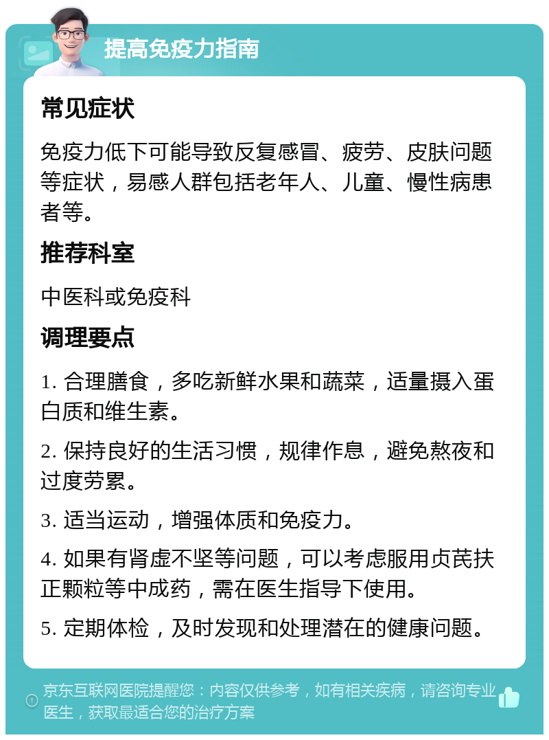 提高免疫力指南 常见症状 免疫力低下可能导致反复感冒、疲劳、皮肤问题等症状，易感人群包括老年人、儿童、慢性病患者等。 推荐科室 中医科或免疫科 调理要点 1. 合理膳食，多吃新鲜水果和蔬菜，适量摄入蛋白质和维生素。 2. 保持良好的生活习惯，规律作息，避免熬夜和过度劳累。 3. 适当运动，增强体质和免疫力。 4. 如果有肾虚不坚等问题，可以考虑服用贞芪扶正颗粒等中成药，需在医生指导下使用。 5. 定期体检，及时发现和处理潜在的健康问题。