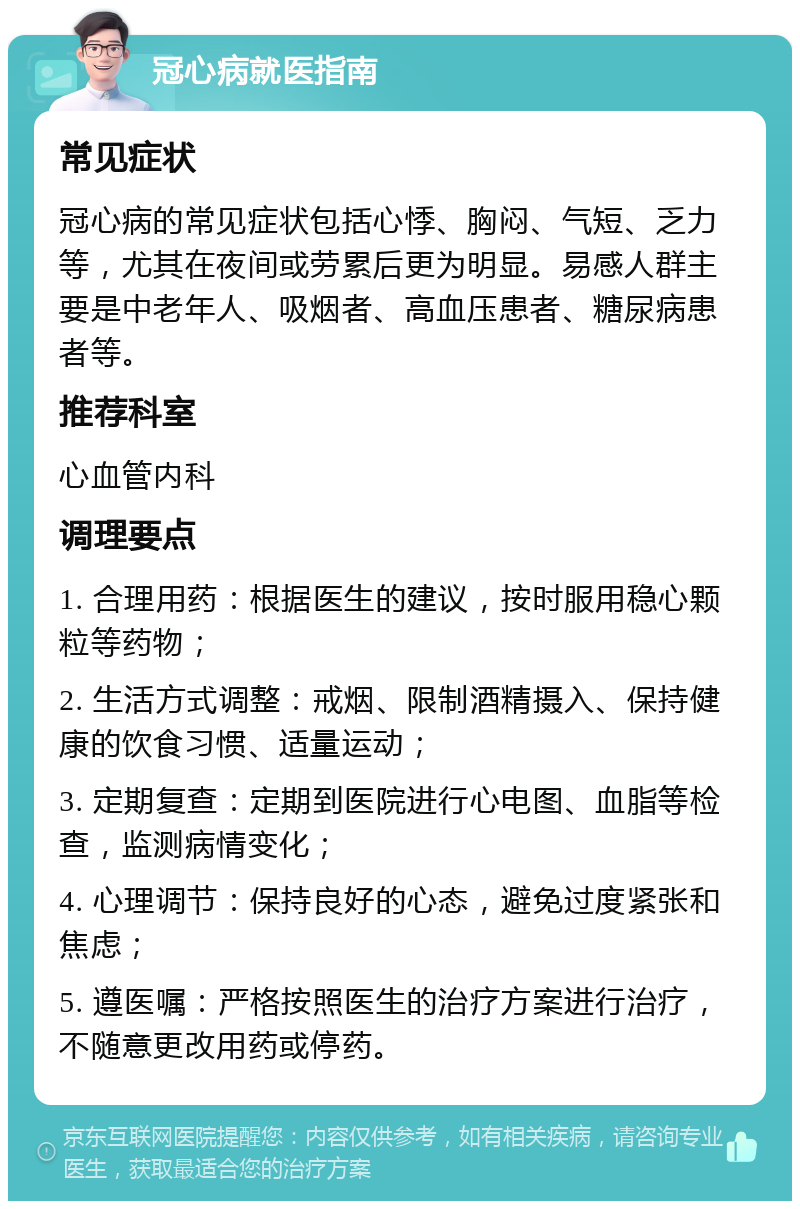 冠心病就医指南 常见症状 冠心病的常见症状包括心悸、胸闷、气短、乏力等，尤其在夜间或劳累后更为明显。易感人群主要是中老年人、吸烟者、高血压患者、糖尿病患者等。 推荐科室 心血管内科 调理要点 1. 合理用药：根据医生的建议，按时服用稳心颗粒等药物； 2. 生活方式调整：戒烟、限制酒精摄入、保持健康的饮食习惯、适量运动； 3. 定期复查：定期到医院进行心电图、血脂等检查，监测病情变化； 4. 心理调节：保持良好的心态，避免过度紧张和焦虑； 5. 遵医嘱：严格按照医生的治疗方案进行治疗，不随意更改用药或停药。