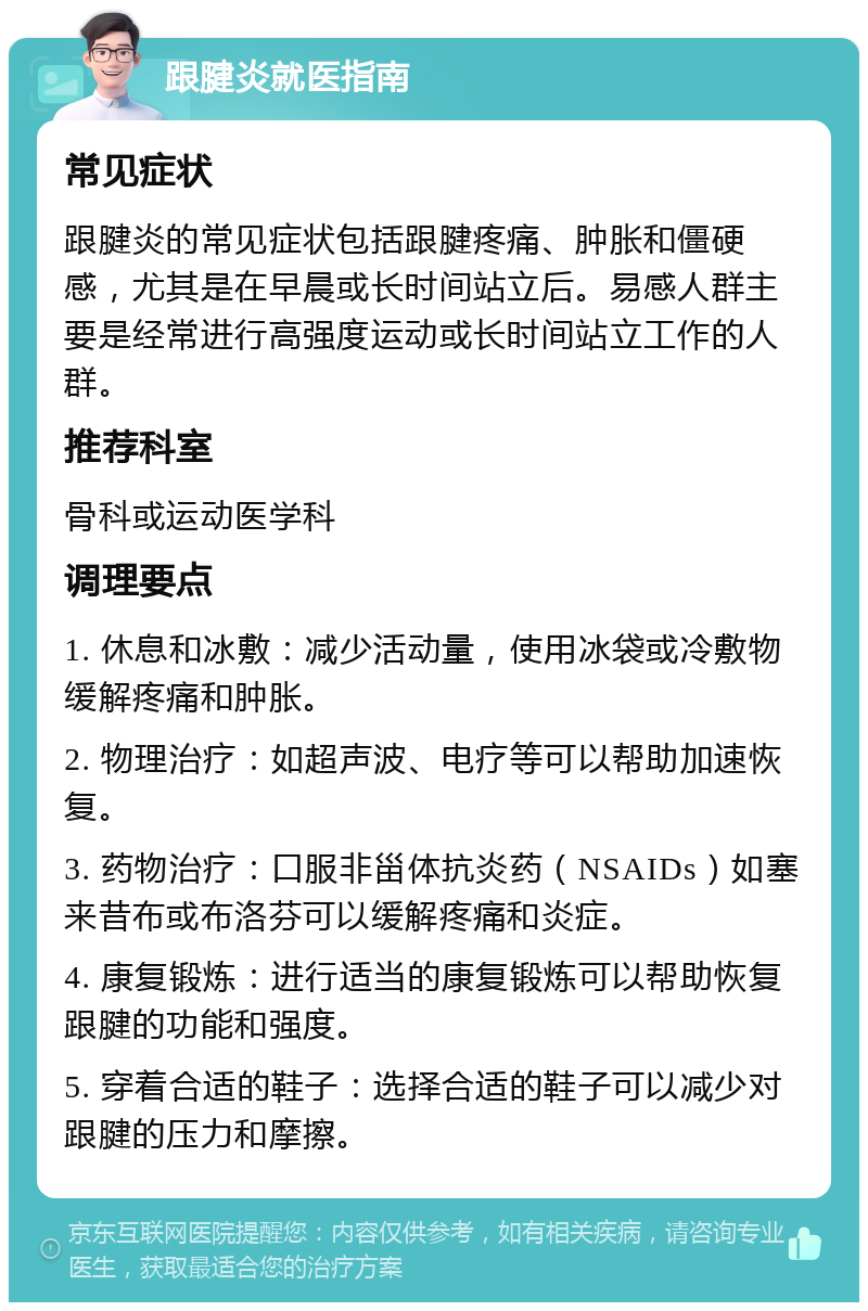 跟腱炎就医指南 常见症状 跟腱炎的常见症状包括跟腱疼痛、肿胀和僵硬感，尤其是在早晨或长时间站立后。易感人群主要是经常进行高强度运动或长时间站立工作的人群。 推荐科室 骨科或运动医学科 调理要点 1. 休息和冰敷：减少活动量，使用冰袋或冷敷物缓解疼痛和肿胀。 2. 物理治疗：如超声波、电疗等可以帮助加速恢复。 3. 药物治疗：口服非甾体抗炎药（NSAIDs）如塞来昔布或布洛芬可以缓解疼痛和炎症。 4. 康复锻炼：进行适当的康复锻炼可以帮助恢复跟腱的功能和强度。 5. 穿着合适的鞋子：选择合适的鞋子可以减少对跟腱的压力和摩擦。