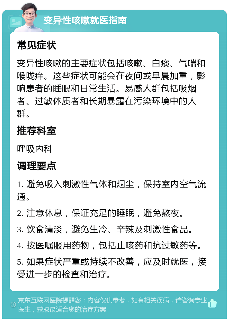 变异性咳嗽就医指南 常见症状 变异性咳嗽的主要症状包括咳嗽、白痰、气喘和喉咙痒。这些症状可能会在夜间或早晨加重，影响患者的睡眠和日常生活。易感人群包括吸烟者、过敏体质者和长期暴露在污染环境中的人群。 推荐科室 呼吸内科 调理要点 1. 避免吸入刺激性气体和烟尘，保持室内空气流通。 2. 注意休息，保证充足的睡眠，避免熬夜。 3. 饮食清淡，避免生冷、辛辣及刺激性食品。 4. 按医嘱服用药物，包括止咳药和抗过敏药等。 5. 如果症状严重或持续不改善，应及时就医，接受进一步的检查和治疗。