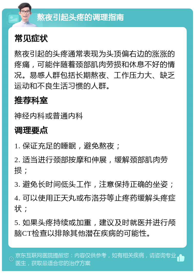 熬夜引起头疼的调理指南 常见症状 熬夜引起的头疼通常表现为头顶偏右边的涨涨的疼痛，可能伴随着颈部肌肉劳损和休息不好的情况。易感人群包括长期熬夜、工作压力大、缺乏运动和不良生活习惯的人群。 推荐科室 神经内科或普通内科 调理要点 1. 保证充足的睡眠，避免熬夜； 2. 适当进行颈部按摩和伸展，缓解颈部肌肉劳损； 3. 避免长时间低头工作，注意保持正确的坐姿； 4. 可以使用正天丸或布洛芬等止疼药缓解头疼症状； 5. 如果头疼持续或加重，建议及时就医并进行颅脑CT检查以排除其他潜在疾病的可能性。