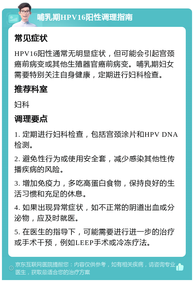 哺乳期HPV16阳性调理指南 常见症状 HPV16阳性通常无明显症状，但可能会引起宫颈癌前病变或其他生殖器官癌前病变。哺乳期妇女需要特别关注自身健康，定期进行妇科检查。 推荐科室 妇科 调理要点 1. 定期进行妇科检查，包括宫颈涂片和HPV DNA检测。 2. 避免性行为或使用安全套，减少感染其他性传播疾病的风险。 3. 增加免疫力，多吃高蛋白食物，保持良好的生活习惯和充足的休息。 4. 如果出现异常症状，如不正常的阴道出血或分泌物，应及时就医。 5. 在医生的指导下，可能需要进行进一步的治疗或手术干预，例如LEEP手术或冷冻疗法。