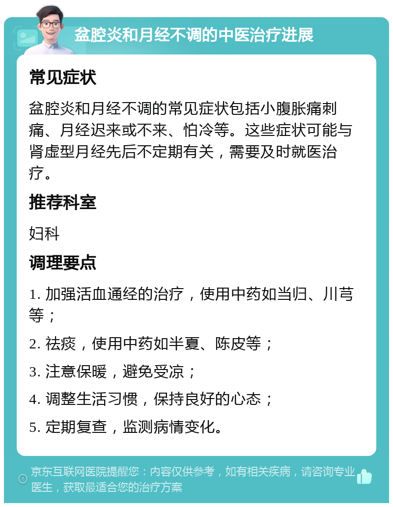 盆腔炎和月经不调的中医治疗进展 常见症状 盆腔炎和月经不调的常见症状包括小腹胀痛刺痛、月经迟来或不来、怕冷等。这些症状可能与肾虚型月经先后不定期有关，需要及时就医治疗。 推荐科室 妇科 调理要点 1. 加强活血通经的治疗，使用中药如当归、川芎等； 2. 祛痰，使用中药如半夏、陈皮等； 3. 注意保暖，避免受凉； 4. 调整生活习惯，保持良好的心态； 5. 定期复查，监测病情变化。