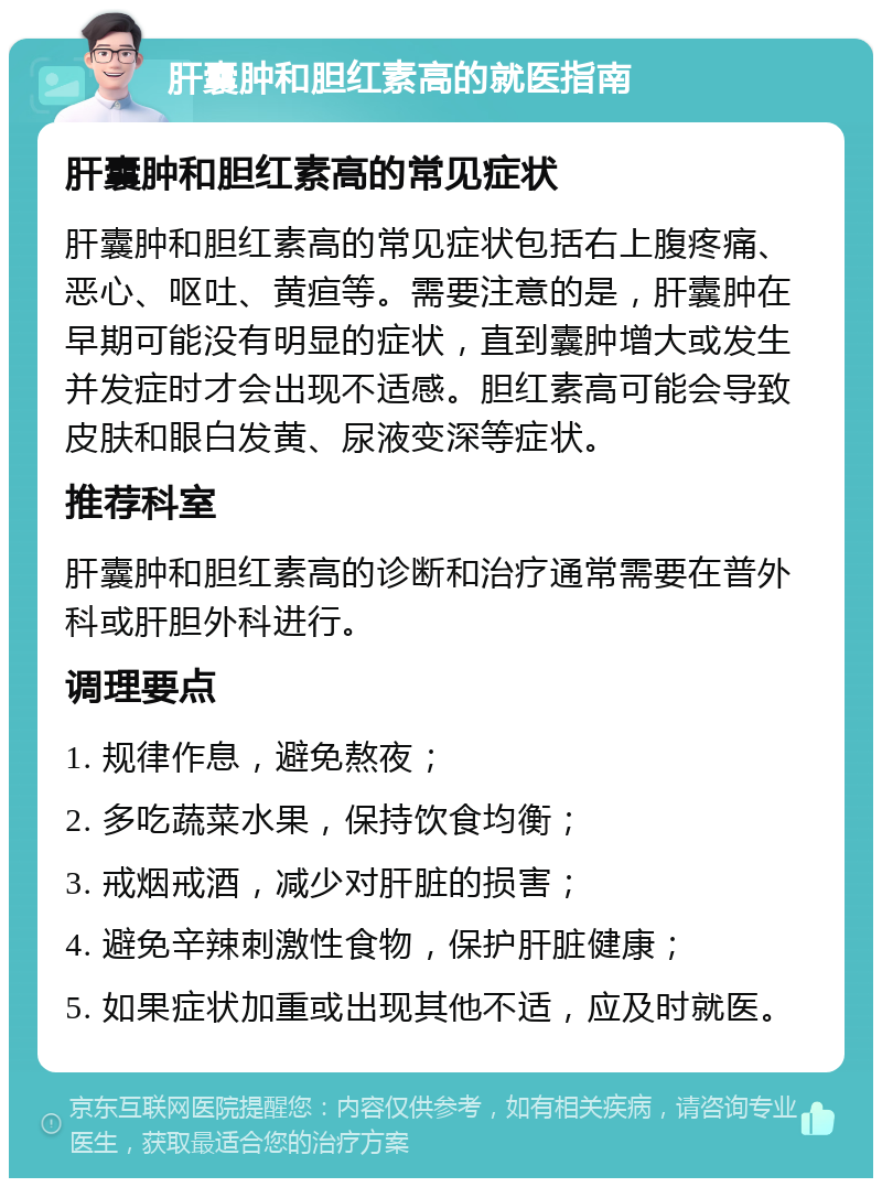 肝囊肿和胆红素高的就医指南 肝囊肿和胆红素高的常见症状 肝囊肿和胆红素高的常见症状包括右上腹疼痛、恶心、呕吐、黄疸等。需要注意的是，肝囊肿在早期可能没有明显的症状，直到囊肿增大或发生并发症时才会出现不适感。胆红素高可能会导致皮肤和眼白发黄、尿液变深等症状。 推荐科室 肝囊肿和胆红素高的诊断和治疗通常需要在普外科或肝胆外科进行。 调理要点 1. 规律作息，避免熬夜； 2. 多吃蔬菜水果，保持饮食均衡； 3. 戒烟戒酒，减少对肝脏的损害； 4. 避免辛辣刺激性食物，保护肝脏健康； 5. 如果症状加重或出现其他不适，应及时就医。