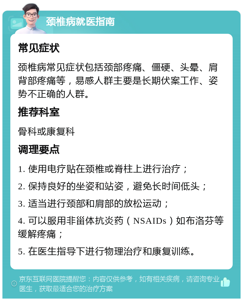 颈椎病就医指南 常见症状 颈椎病常见症状包括颈部疼痛、僵硬、头晕、肩背部疼痛等，易感人群主要是长期伏案工作、姿势不正确的人群。 推荐科室 骨科或康复科 调理要点 1. 使用电疗贴在颈椎或脊柱上进行治疗； 2. 保持良好的坐姿和站姿，避免长时间低头； 3. 适当进行颈部和肩部的放松运动； 4. 可以服用非甾体抗炎药（NSAIDs）如布洛芬等缓解疼痛； 5. 在医生指导下进行物理治疗和康复训练。