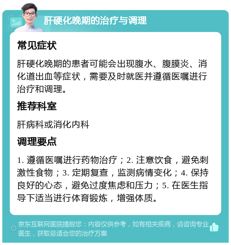 肝硬化晚期的治疗与调理 常见症状 肝硬化晚期的患者可能会出现腹水、腹膜炎、消化道出血等症状，需要及时就医并遵循医嘱进行治疗和调理。 推荐科室 肝病科或消化内科 调理要点 1. 遵循医嘱进行药物治疗；2. 注意饮食，避免刺激性食物；3. 定期复查，监测病情变化；4. 保持良好的心态，避免过度焦虑和压力；5. 在医生指导下适当进行体育锻炼，增强体质。