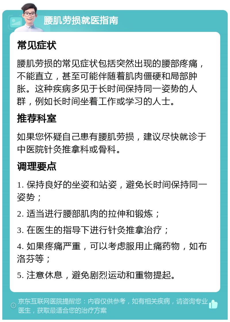 腰肌劳损就医指南 常见症状 腰肌劳损的常见症状包括突然出现的腰部疼痛，不能直立，甚至可能伴随着肌肉僵硬和局部肿胀。这种疾病多见于长时间保持同一姿势的人群，例如长时间坐着工作或学习的人士。 推荐科室 如果您怀疑自己患有腰肌劳损，建议尽快就诊于中医院针灸推拿科或骨科。 调理要点 1. 保持良好的坐姿和站姿，避免长时间保持同一姿势； 2. 适当进行腰部肌肉的拉伸和锻炼； 3. 在医生的指导下进行针灸推拿治疗； 4. 如果疼痛严重，可以考虑服用止痛药物，如布洛芬等； 5. 注意休息，避免剧烈运动和重物提起。