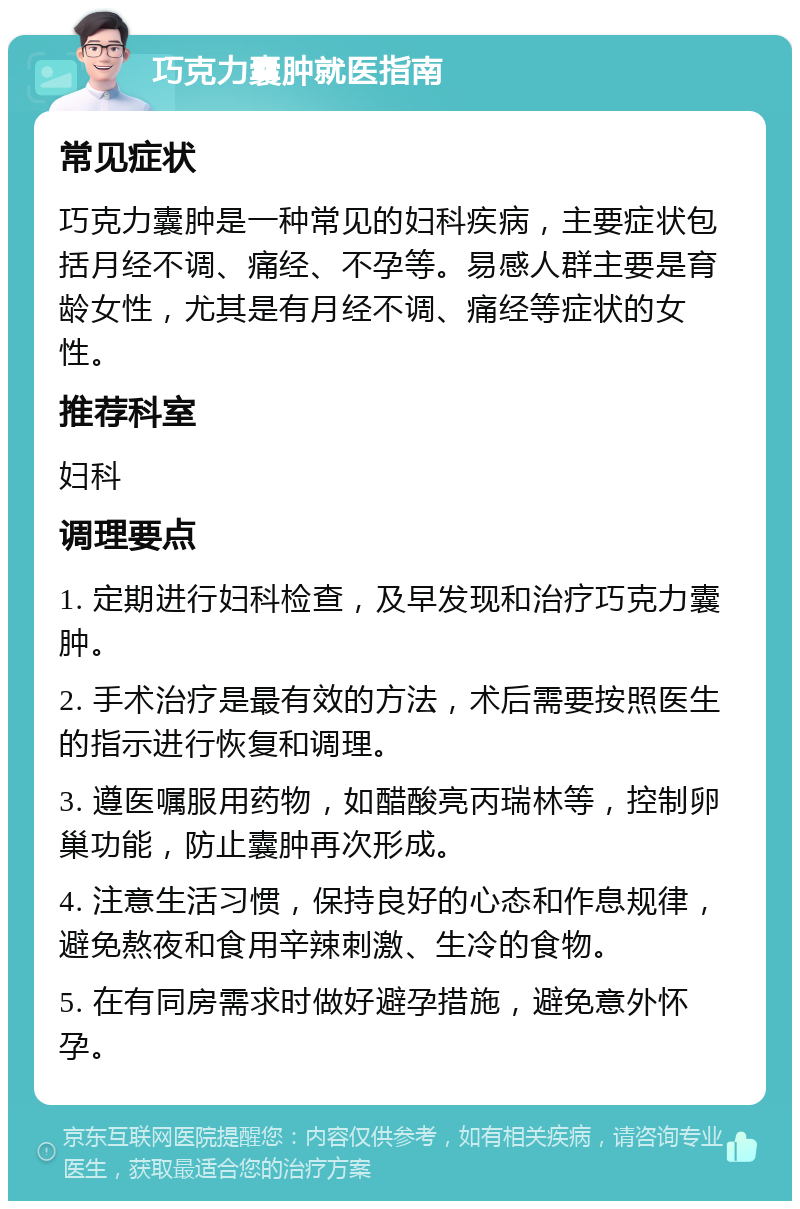 巧克力囊肿就医指南 常见症状 巧克力囊肿是一种常见的妇科疾病，主要症状包括月经不调、痛经、不孕等。易感人群主要是育龄女性，尤其是有月经不调、痛经等症状的女性。 推荐科室 妇科 调理要点 1. 定期进行妇科检查，及早发现和治疗巧克力囊肿。 2. 手术治疗是最有效的方法，术后需要按照医生的指示进行恢复和调理。 3. 遵医嘱服用药物，如醋酸亮丙瑞林等，控制卵巢功能，防止囊肿再次形成。 4. 注意生活习惯，保持良好的心态和作息规律，避免熬夜和食用辛辣刺激、生冷的食物。 5. 在有同房需求时做好避孕措施，避免意外怀孕。