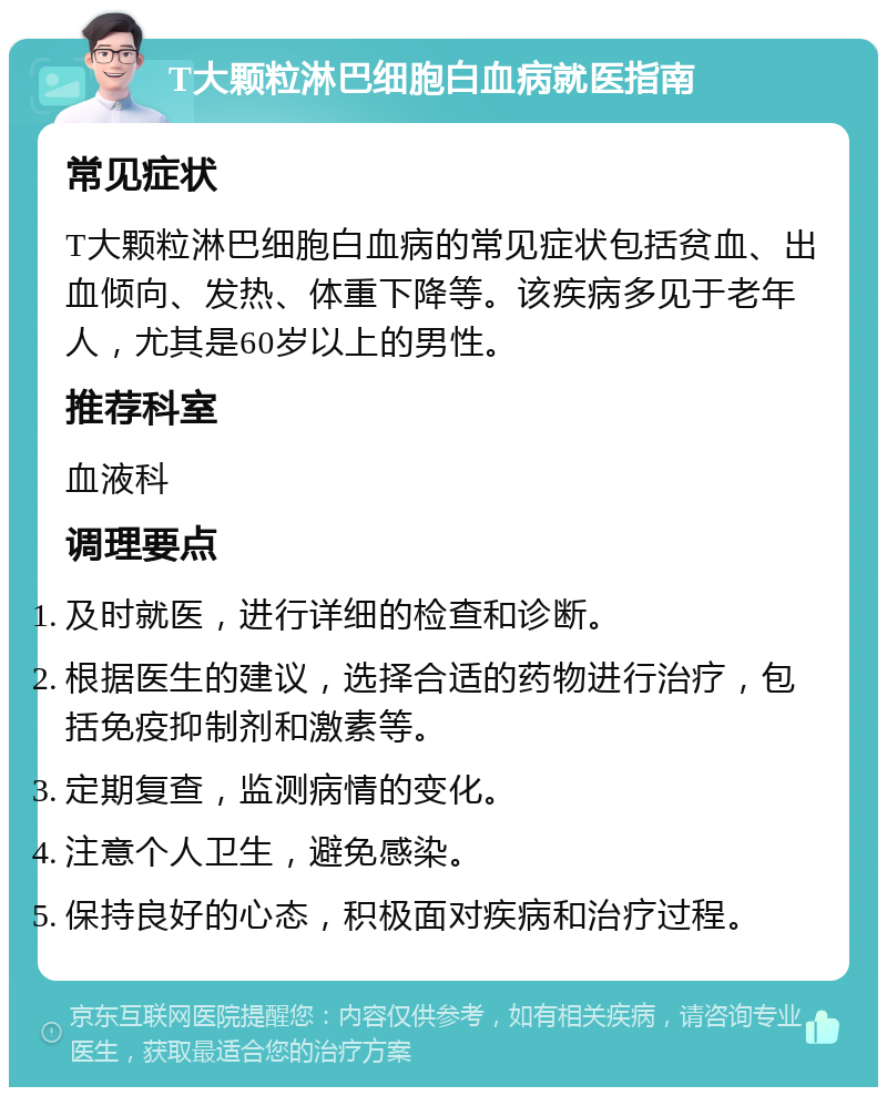 T大颗粒淋巴细胞白血病就医指南 常见症状 T大颗粒淋巴细胞白血病的常见症状包括贫血、出血倾向、发热、体重下降等。该疾病多见于老年人，尤其是60岁以上的男性。 推荐科室 血液科 调理要点 及时就医，进行详细的检查和诊断。 根据医生的建议，选择合适的药物进行治疗，包括免疫抑制剂和激素等。 定期复查，监测病情的变化。 注意个人卫生，避免感染。 保持良好的心态，积极面对疾病和治疗过程。