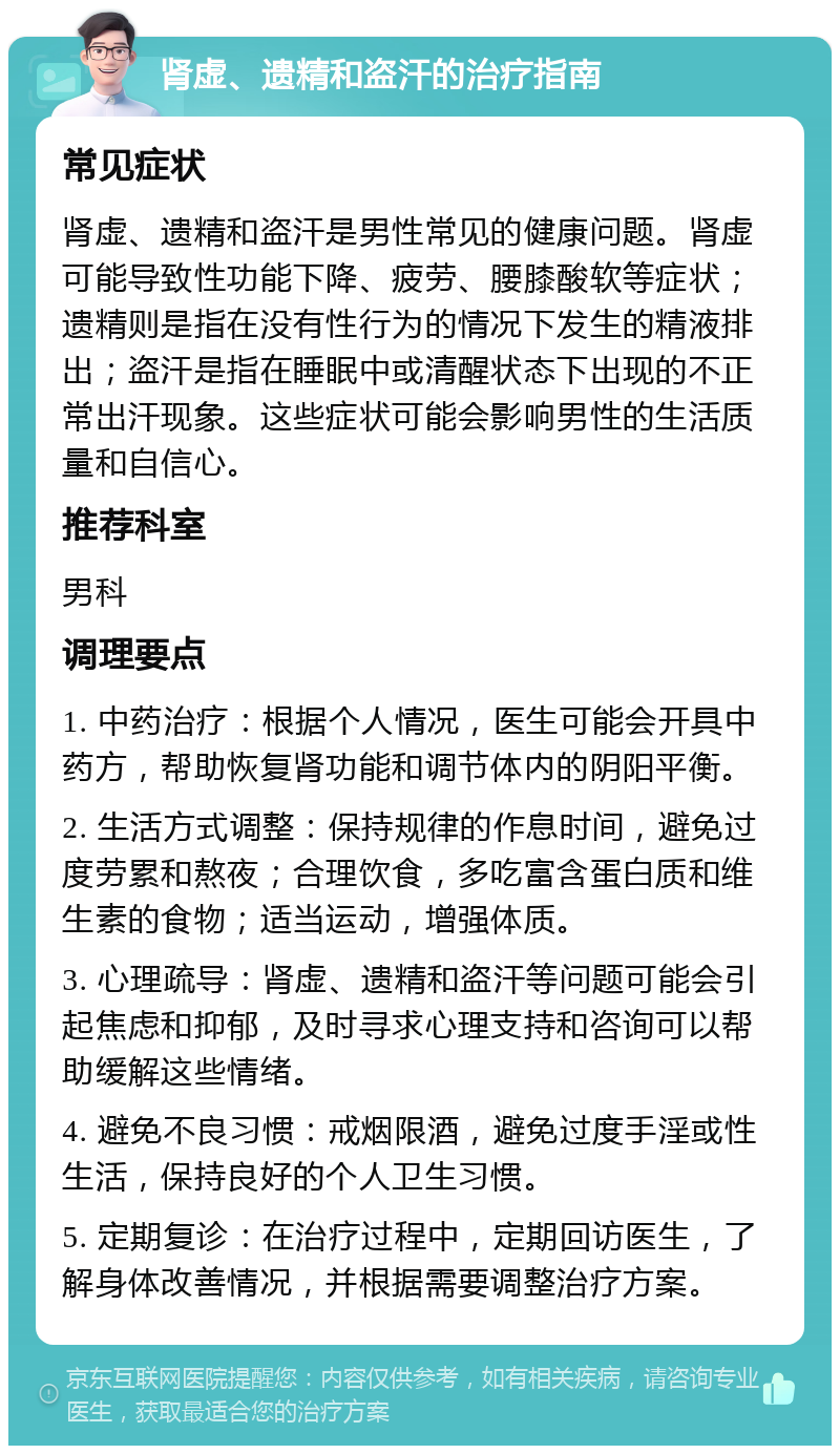 肾虚、遗精和盗汗的治疗指南 常见症状 肾虚、遗精和盗汗是男性常见的健康问题。肾虚可能导致性功能下降、疲劳、腰膝酸软等症状；遗精则是指在没有性行为的情况下发生的精液排出；盗汗是指在睡眠中或清醒状态下出现的不正常出汗现象。这些症状可能会影响男性的生活质量和自信心。 推荐科室 男科 调理要点 1. 中药治疗：根据个人情况，医生可能会开具中药方，帮助恢复肾功能和调节体内的阴阳平衡。 2. 生活方式调整：保持规律的作息时间，避免过度劳累和熬夜；合理饮食，多吃富含蛋白质和维生素的食物；适当运动，增强体质。 3. 心理疏导：肾虚、遗精和盗汗等问题可能会引起焦虑和抑郁，及时寻求心理支持和咨询可以帮助缓解这些情绪。 4. 避免不良习惯：戒烟限酒，避免过度手淫或性生活，保持良好的个人卫生习惯。 5. 定期复诊：在治疗过程中，定期回访医生，了解身体改善情况，并根据需要调整治疗方案。