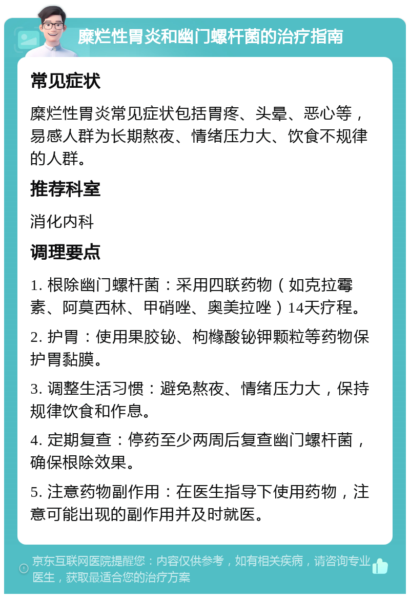 糜烂性胃炎和幽门螺杆菌的治疗指南 常见症状 糜烂性胃炎常见症状包括胃疼、头晕、恶心等，易感人群为长期熬夜、情绪压力大、饮食不规律的人群。 推荐科室 消化内科 调理要点 1. 根除幽门螺杆菌：采用四联药物（如克拉霉素、阿莫西林、甲硝唑、奥美拉唑）14天疗程。 2. 护胃：使用果胶铋、枸橼酸铋钾颗粒等药物保护胃黏膜。 3. 调整生活习惯：避免熬夜、情绪压力大，保持规律饮食和作息。 4. 定期复查：停药至少两周后复查幽门螺杆菌，确保根除效果。 5. 注意药物副作用：在医生指导下使用药物，注意可能出现的副作用并及时就医。