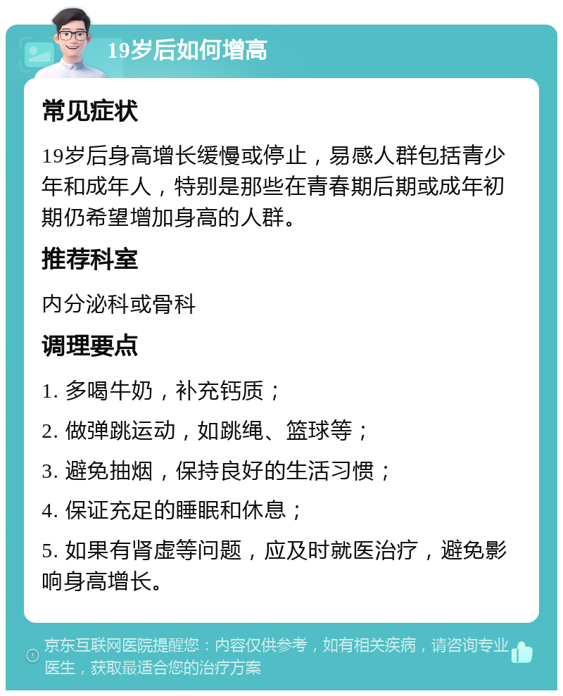 19岁后如何增高 常见症状 19岁后身高增长缓慢或停止，易感人群包括青少年和成年人，特别是那些在青春期后期或成年初期仍希望增加身高的人群。 推荐科室 内分泌科或骨科 调理要点 1. 多喝牛奶，补充钙质； 2. 做弹跳运动，如跳绳、篮球等； 3. 避免抽烟，保持良好的生活习惯； 4. 保证充足的睡眠和休息； 5. 如果有肾虚等问题，应及时就医治疗，避免影响身高增长。