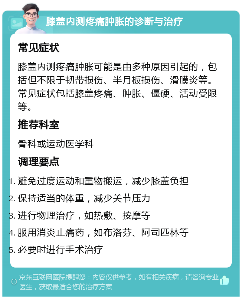 膝盖内测疼痛肿胀的诊断与治疗 常见症状 膝盖内测疼痛肿胀可能是由多种原因引起的，包括但不限于韧带损伤、半月板损伤、滑膜炎等。常见症状包括膝盖疼痛、肿胀、僵硬、活动受限等。 推荐科室 骨科或运动医学科 调理要点 避免过度运动和重物搬运，减少膝盖负担 保持适当的体重，减少关节压力 进行物理治疗，如热敷、按摩等 服用消炎止痛药，如布洛芬、阿司匹林等 必要时进行手术治疗