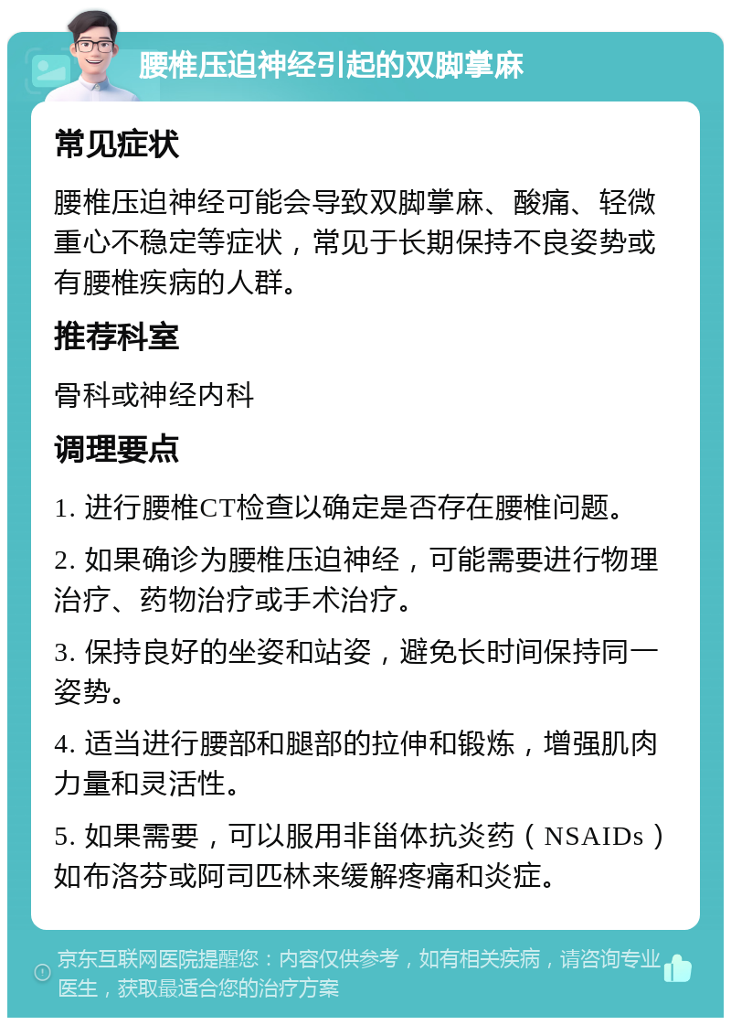 腰椎压迫神经引起的双脚掌麻 常见症状 腰椎压迫神经可能会导致双脚掌麻、酸痛、轻微重心不稳定等症状，常见于长期保持不良姿势或有腰椎疾病的人群。 推荐科室 骨科或神经内科 调理要点 1. 进行腰椎CT检查以确定是否存在腰椎问题。 2. 如果确诊为腰椎压迫神经，可能需要进行物理治疗、药物治疗或手术治疗。 3. 保持良好的坐姿和站姿，避免长时间保持同一姿势。 4. 适当进行腰部和腿部的拉伸和锻炼，增强肌肉力量和灵活性。 5. 如果需要，可以服用非甾体抗炎药（NSAIDs）如布洛芬或阿司匹林来缓解疼痛和炎症。