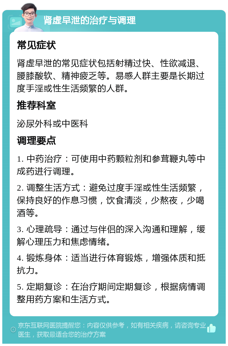 肾虚早泄的治疗与调理 常见症状 肾虚早泄的常见症状包括射精过快、性欲减退、腰膝酸软、精神疲乏等。易感人群主要是长期过度手淫或性生活频繁的人群。 推荐科室 泌尿外科或中医科 调理要点 1. 中药治疗：可使用中药颗粒剂和参茸鞭丸等中成药进行调理。 2. 调整生活方式：避免过度手淫或性生活频繁，保持良好的作息习惯，饮食清淡，少熬夜，少喝酒等。 3. 心理疏导：通过与伴侣的深入沟通和理解，缓解心理压力和焦虑情绪。 4. 锻炼身体：适当进行体育锻炼，增强体质和抵抗力。 5. 定期复诊：在治疗期间定期复诊，根据病情调整用药方案和生活方式。