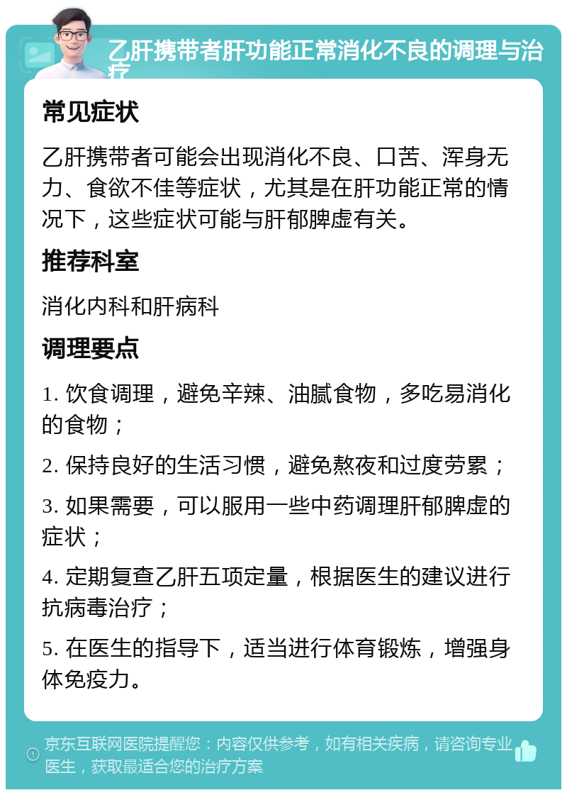 乙肝携带者肝功能正常消化不良的调理与治疗 常见症状 乙肝携带者可能会出现消化不良、口苦、浑身无力、食欲不佳等症状，尤其是在肝功能正常的情况下，这些症状可能与肝郁脾虚有关。 推荐科室 消化内科和肝病科 调理要点 1. 饮食调理，避免辛辣、油腻食物，多吃易消化的食物； 2. 保持良好的生活习惯，避免熬夜和过度劳累； 3. 如果需要，可以服用一些中药调理肝郁脾虚的症状； 4. 定期复查乙肝五项定量，根据医生的建议进行抗病毒治疗； 5. 在医生的指导下，适当进行体育锻炼，增强身体免疫力。