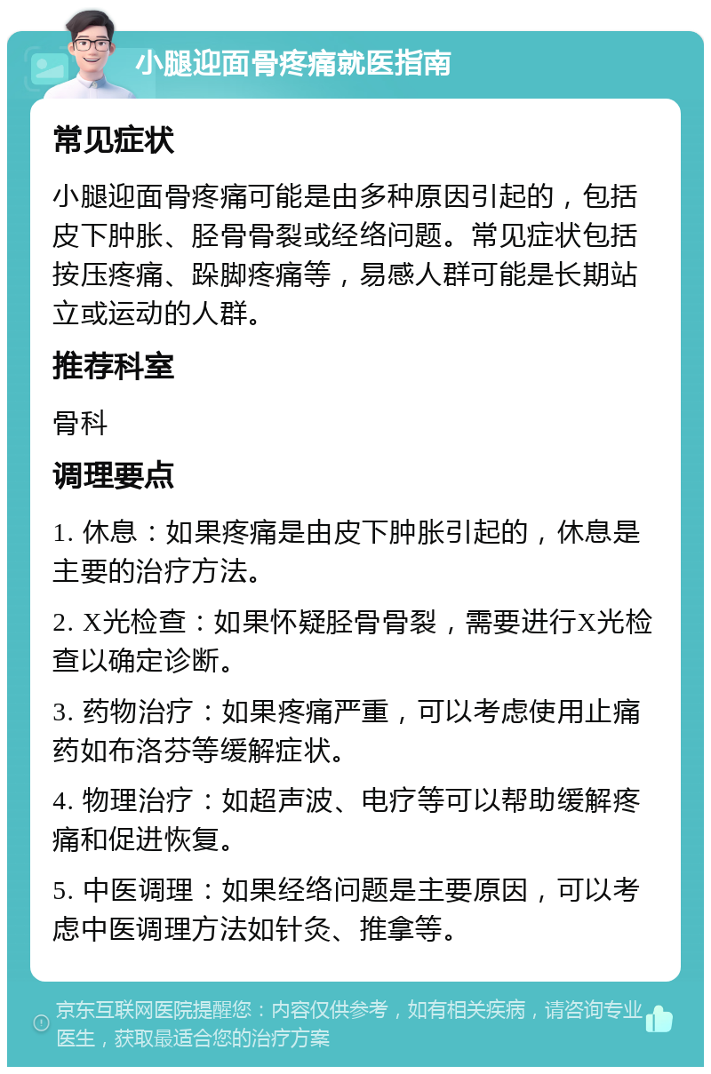 小腿迎面骨疼痛就医指南 常见症状 小腿迎面骨疼痛可能是由多种原因引起的，包括皮下肿胀、胫骨骨裂或经络问题。常见症状包括按压疼痛、跺脚疼痛等，易感人群可能是长期站立或运动的人群。 推荐科室 骨科 调理要点 1. 休息：如果疼痛是由皮下肿胀引起的，休息是主要的治疗方法。 2. X光检查：如果怀疑胫骨骨裂，需要进行X光检查以确定诊断。 3. 药物治疗：如果疼痛严重，可以考虑使用止痛药如布洛芬等缓解症状。 4. 物理治疗：如超声波、电疗等可以帮助缓解疼痛和促进恢复。 5. 中医调理：如果经络问题是主要原因，可以考虑中医调理方法如针灸、推拿等。