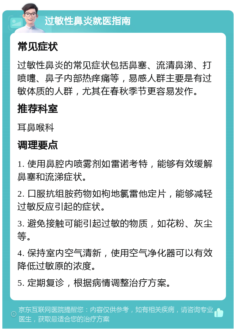 过敏性鼻炎就医指南 常见症状 过敏性鼻炎的常见症状包括鼻塞、流清鼻涕、打喷嚏、鼻子内部热痒痛等，易感人群主要是有过敏体质的人群，尤其在春秋季节更容易发作。 推荐科室 耳鼻喉科 调理要点 1. 使用鼻腔内喷雾剂如雷诺考特，能够有效缓解鼻塞和流涕症状。 2. 口服抗组胺药物如枸地氯雷他定片，能够减轻过敏反应引起的症状。 3. 避免接触可能引起过敏的物质，如花粉、灰尘等。 4. 保持室内空气清新，使用空气净化器可以有效降低过敏原的浓度。 5. 定期复诊，根据病情调整治疗方案。