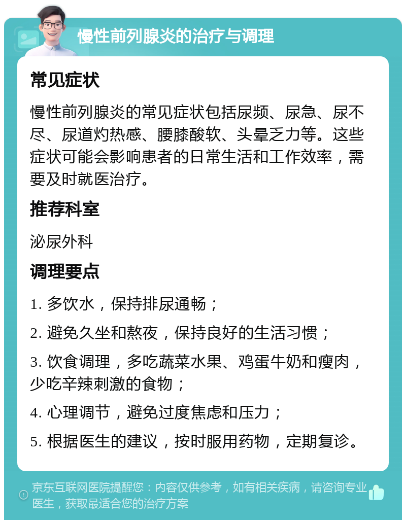 慢性前列腺炎的治疗与调理 常见症状 慢性前列腺炎的常见症状包括尿频、尿急、尿不尽、尿道灼热感、腰膝酸软、头晕乏力等。这些症状可能会影响患者的日常生活和工作效率，需要及时就医治疗。 推荐科室 泌尿外科 调理要点 1. 多饮水，保持排尿通畅； 2. 避免久坐和熬夜，保持良好的生活习惯； 3. 饮食调理，多吃蔬菜水果、鸡蛋牛奶和瘦肉，少吃辛辣刺激的食物； 4. 心理调节，避免过度焦虑和压力； 5. 根据医生的建议，按时服用药物，定期复诊。