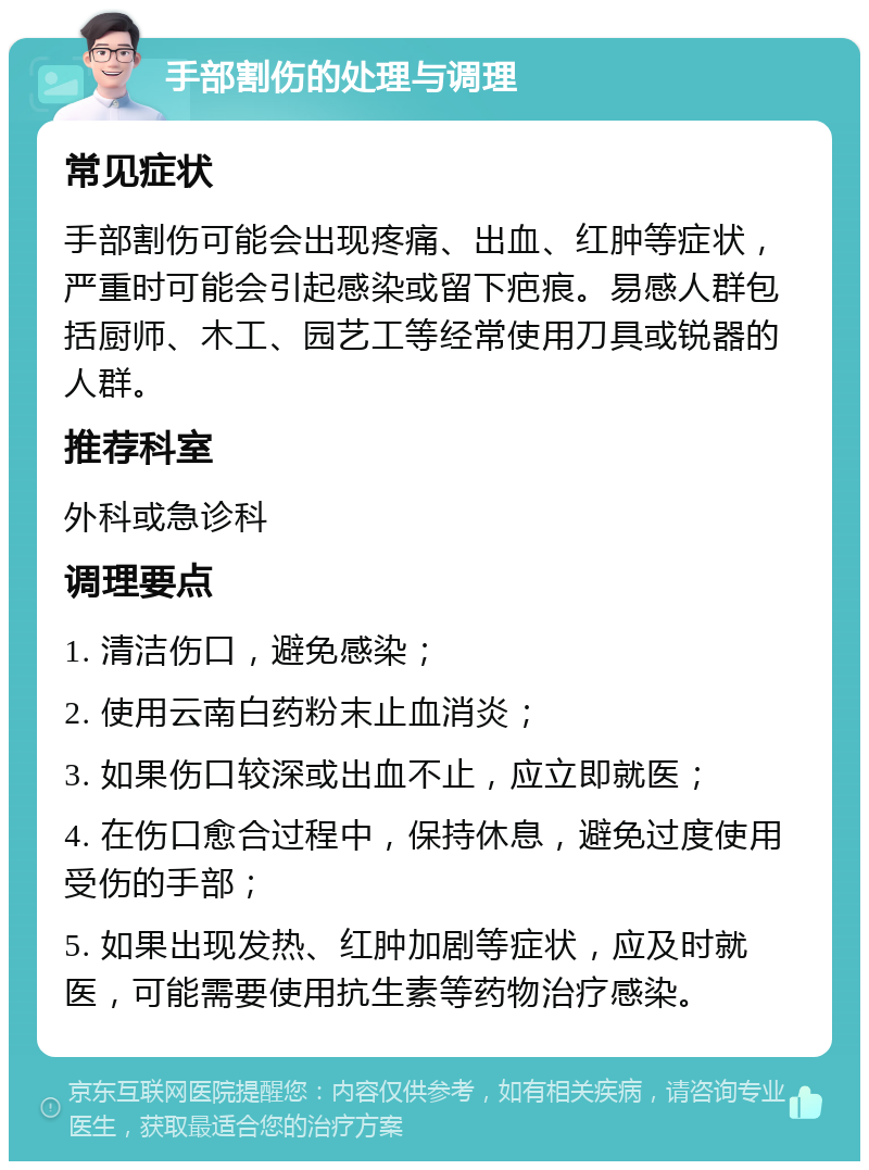 手部割伤的处理与调理 常见症状 手部割伤可能会出现疼痛、出血、红肿等症状，严重时可能会引起感染或留下疤痕。易感人群包括厨师、木工、园艺工等经常使用刀具或锐器的人群。 推荐科室 外科或急诊科 调理要点 1. 清洁伤口，避免感染； 2. 使用云南白药粉末止血消炎； 3. 如果伤口较深或出血不止，应立即就医； 4. 在伤口愈合过程中，保持休息，避免过度使用受伤的手部； 5. 如果出现发热、红肿加剧等症状，应及时就医，可能需要使用抗生素等药物治疗感染。