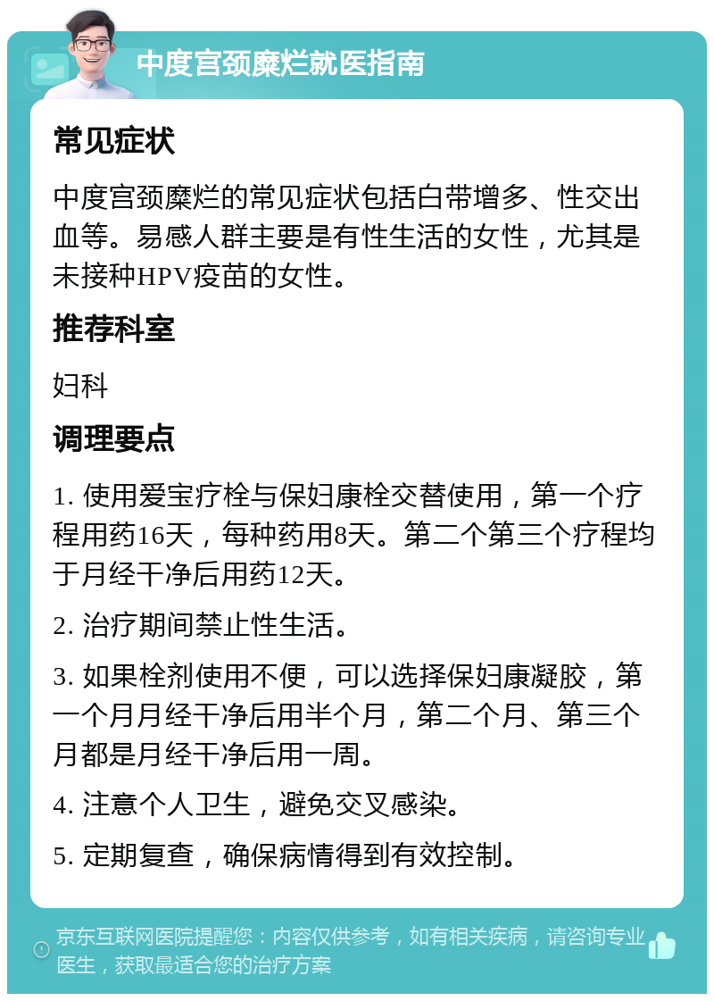 中度宫颈糜烂就医指南 常见症状 中度宫颈糜烂的常见症状包括白带增多、性交出血等。易感人群主要是有性生活的女性，尤其是未接种HPV疫苗的女性。 推荐科室 妇科 调理要点 1. 使用爱宝疗栓与保妇康栓交替使用，第一个疗程用药16天，每种药用8天。第二个第三个疗程均于月经干净后用药12天。 2. 治疗期间禁止性生活。 3. 如果栓剂使用不便，可以选择保妇康凝胶，第一个月月经干净后用半个月，第二个月、第三个月都是月经干净后用一周。 4. 注意个人卫生，避免交叉感染。 5. 定期复查，确保病情得到有效控制。