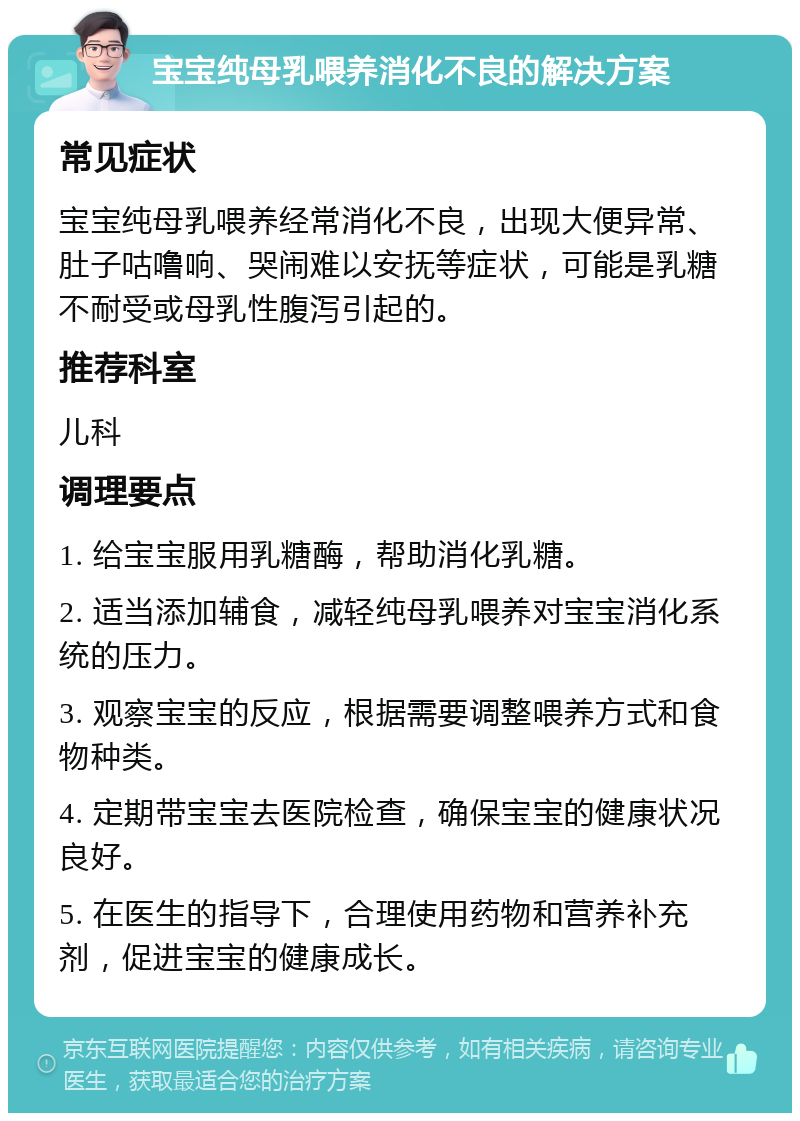 宝宝纯母乳喂养消化不良的解决方案 常见症状 宝宝纯母乳喂养经常消化不良，出现大便异常、肚子咕噜响、哭闹难以安抚等症状，可能是乳糖不耐受或母乳性腹泻引起的。 推荐科室 儿科 调理要点 1. 给宝宝服用乳糖酶，帮助消化乳糖。 2. 适当添加辅食，减轻纯母乳喂养对宝宝消化系统的压力。 3. 观察宝宝的反应，根据需要调整喂养方式和食物种类。 4. 定期带宝宝去医院检查，确保宝宝的健康状况良好。 5. 在医生的指导下，合理使用药物和营养补充剂，促进宝宝的健康成长。