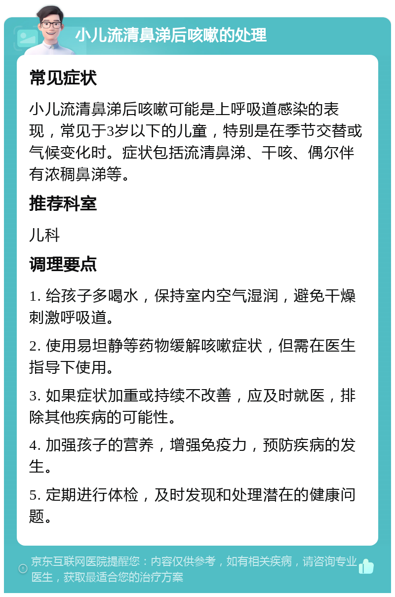 小儿流清鼻涕后咳嗽的处理 常见症状 小儿流清鼻涕后咳嗽可能是上呼吸道感染的表现，常见于3岁以下的儿童，特别是在季节交替或气候变化时。症状包括流清鼻涕、干咳、偶尔伴有浓稠鼻涕等。 推荐科室 儿科 调理要点 1. 给孩子多喝水，保持室内空气湿润，避免干燥刺激呼吸道。 2. 使用易坦静等药物缓解咳嗽症状，但需在医生指导下使用。 3. 如果症状加重或持续不改善，应及时就医，排除其他疾病的可能性。 4. 加强孩子的营养，增强免疫力，预防疾病的发生。 5. 定期进行体检，及时发现和处理潜在的健康问题。