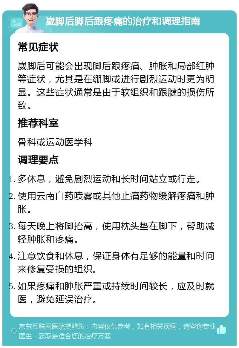 崴脚后脚后跟疼痛的治疗和调理指南 常见症状 崴脚后可能会出现脚后跟疼痛、肿胀和局部红肿等症状，尤其是在绷脚或进行剧烈运动时更为明显。这些症状通常是由于软组织和跟腱的损伤所致。 推荐科室 骨科或运动医学科 调理要点 多休息，避免剧烈运动和长时间站立或行走。 使用云南白药喷雾或其他止痛药物缓解疼痛和肿胀。 每天晚上将脚抬高，使用枕头垫在脚下，帮助减轻肿胀和疼痛。 注意饮食和休息，保证身体有足够的能量和时间来修复受损的组织。 如果疼痛和肿胀严重或持续时间较长，应及时就医，避免延误治疗。