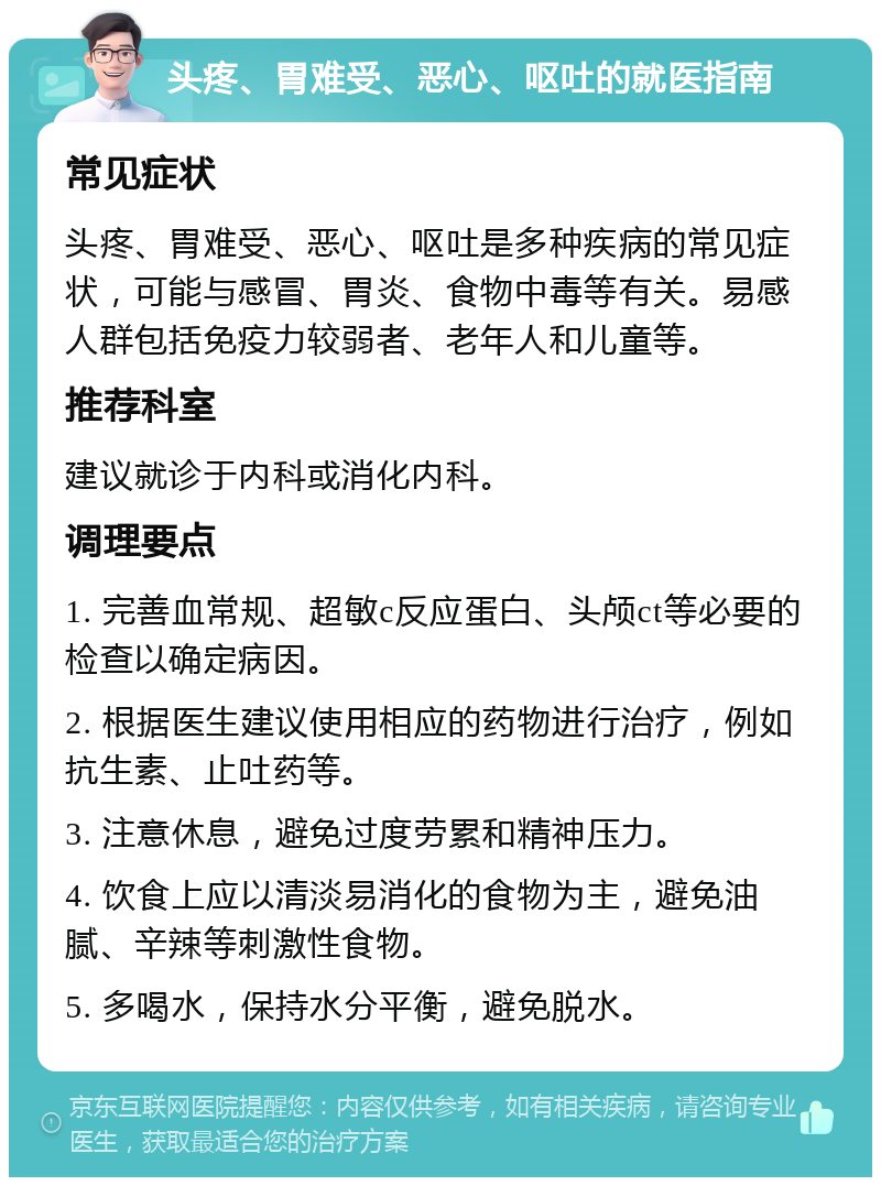 头疼、胃难受、恶心、呕吐的就医指南 常见症状 头疼、胃难受、恶心、呕吐是多种疾病的常见症状，可能与感冒、胃炎、食物中毒等有关。易感人群包括免疫力较弱者、老年人和儿童等。 推荐科室 建议就诊于内科或消化内科。 调理要点 1. 完善血常规、超敏c反应蛋白、头颅ct等必要的检查以确定病因。 2. 根据医生建议使用相应的药物进行治疗，例如抗生素、止吐药等。 3. 注意休息，避免过度劳累和精神压力。 4. 饮食上应以清淡易消化的食物为主，避免油腻、辛辣等刺激性食物。 5. 多喝水，保持水分平衡，避免脱水。