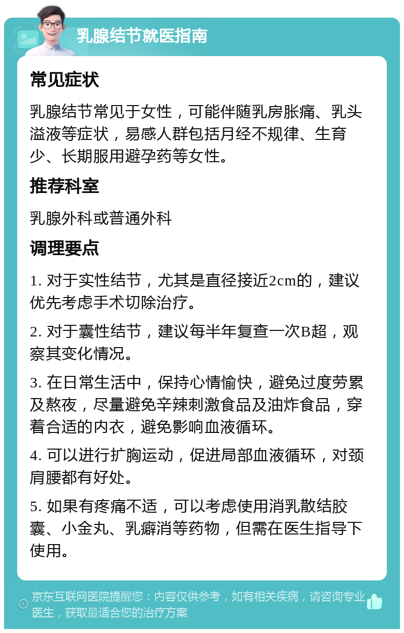 乳腺结节就医指南 常见症状 乳腺结节常见于女性，可能伴随乳房胀痛、乳头溢液等症状，易感人群包括月经不规律、生育少、长期服用避孕药等女性。 推荐科室 乳腺外科或普通外科 调理要点 1. 对于实性结节，尤其是直径接近2cm的，建议优先考虑手术切除治疗。 2. 对于囊性结节，建议每半年复查一次B超，观察其变化情况。 3. 在日常生活中，保持心情愉快，避免过度劳累及熬夜，尽量避免辛辣刺激食品及油炸食品，穿着合适的内衣，避免影响血液循环。 4. 可以进行扩胸运动，促进局部血液循环，对颈肩腰都有好处。 5. 如果有疼痛不适，可以考虑使用消乳散结胶囊、小金丸、乳癖消等药物，但需在医生指导下使用。