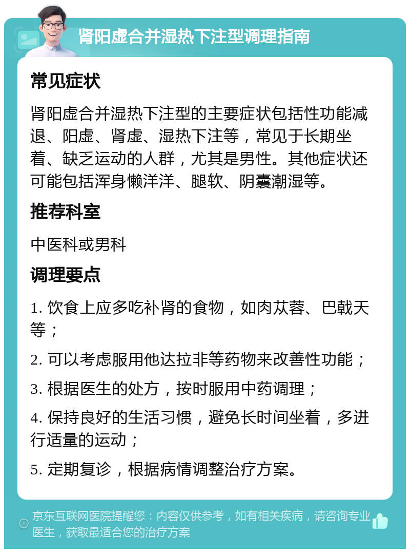 肾阳虚合并湿热下注型调理指南 常见症状 肾阳虚合并湿热下注型的主要症状包括性功能减退、阳虚、肾虚、湿热下注等，常见于长期坐着、缺乏运动的人群，尤其是男性。其他症状还可能包括浑身懒洋洋、腿软、阴囊潮湿等。 推荐科室 中医科或男科 调理要点 1. 饮食上应多吃补肾的食物，如肉苁蓉、巴戟天等； 2. 可以考虑服用他达拉非等药物来改善性功能； 3. 根据医生的处方，按时服用中药调理； 4. 保持良好的生活习惯，避免长时间坐着，多进行适量的运动； 5. 定期复诊，根据病情调整治疗方案。