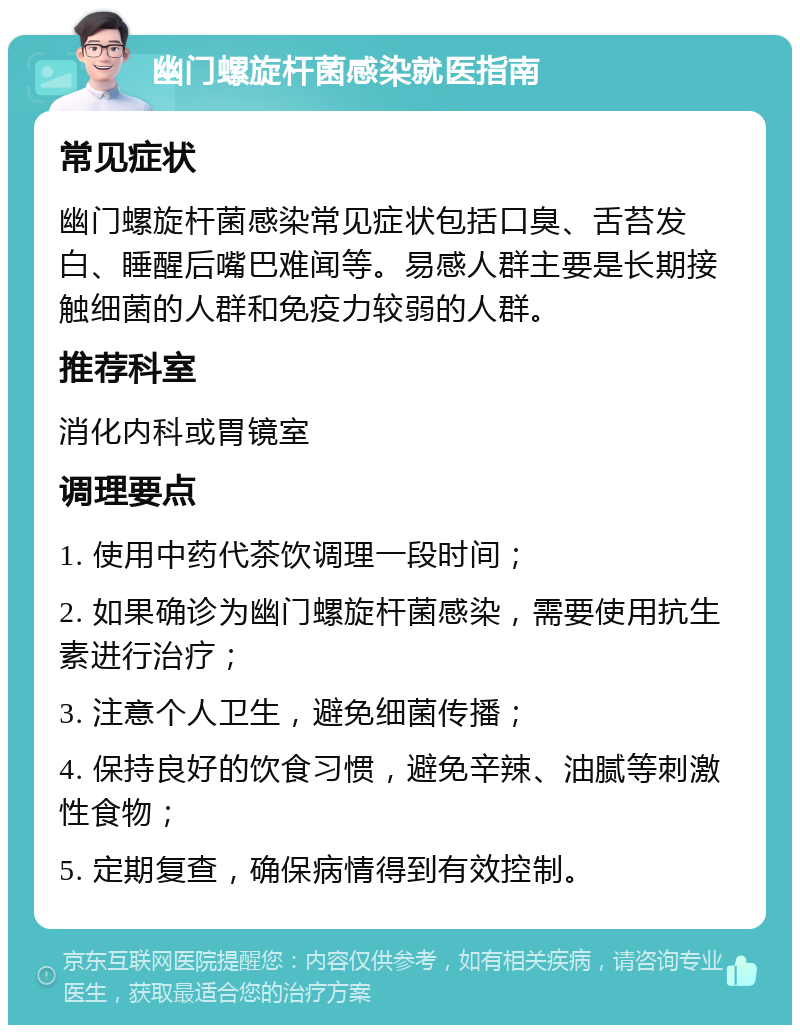 幽门螺旋杆菌感染就医指南 常见症状 幽门螺旋杆菌感染常见症状包括口臭、舌苔发白、睡醒后嘴巴难闻等。易感人群主要是长期接触细菌的人群和免疫力较弱的人群。 推荐科室 消化内科或胃镜室 调理要点 1. 使用中药代茶饮调理一段时间； 2. 如果确诊为幽门螺旋杆菌感染，需要使用抗生素进行治疗； 3. 注意个人卫生，避免细菌传播； 4. 保持良好的饮食习惯，避免辛辣、油腻等刺激性食物； 5. 定期复查，确保病情得到有效控制。