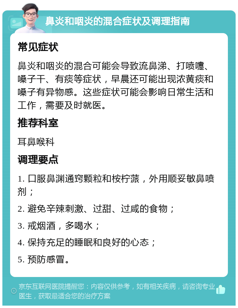 鼻炎和咽炎的混合症状及调理指南 常见症状 鼻炎和咽炎的混合可能会导致流鼻涕、打喷嚏、嗓子干、有痰等症状，早晨还可能出现浓黄痰和嗓子有异物感。这些症状可能会影响日常生活和工作，需要及时就医。 推荐科室 耳鼻喉科 调理要点 1. 口服鼻渊通窍颗粒和桉柠蒎，外用顺妥敏鼻喷剂； 2. 避免辛辣刺激、过甜、过咸的食物； 3. 戒烟酒，多喝水； 4. 保持充足的睡眠和良好的心态； 5. 预防感冒。