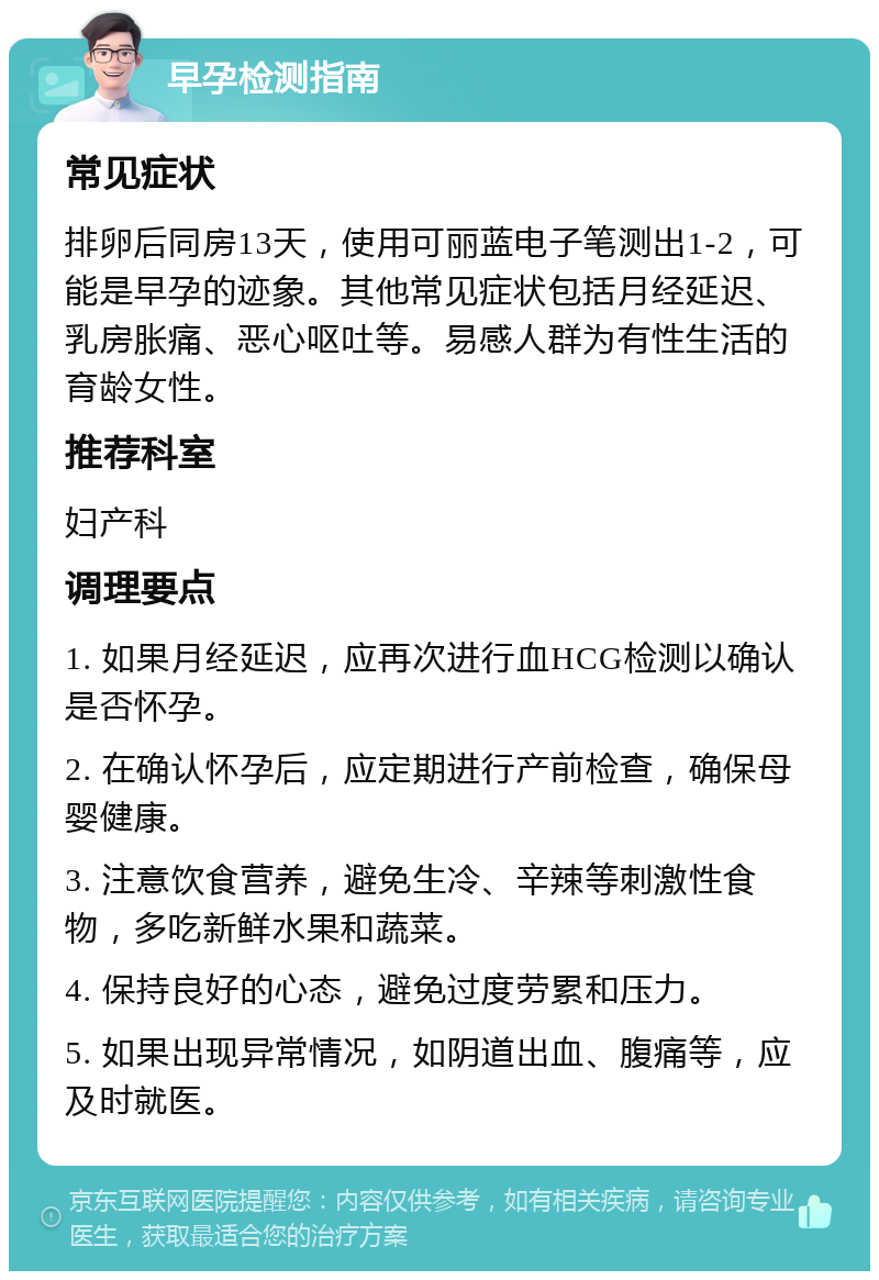 早孕检测指南 常见症状 排卵后同房13天，使用可丽蓝电子笔测出1-2，可能是早孕的迹象。其他常见症状包括月经延迟、乳房胀痛、恶心呕吐等。易感人群为有性生活的育龄女性。 推荐科室 妇产科 调理要点 1. 如果月经延迟，应再次进行血HCG检测以确认是否怀孕。 2. 在确认怀孕后，应定期进行产前检查，确保母婴健康。 3. 注意饮食营养，避免生冷、辛辣等刺激性食物，多吃新鲜水果和蔬菜。 4. 保持良好的心态，避免过度劳累和压力。 5. 如果出现异常情况，如阴道出血、腹痛等，应及时就医。